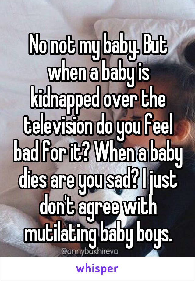 No not my baby. But when a baby is kidnapped over the television do you feel bad for it? When a baby dies are you sad? I just don't agree with mutilating baby boys.