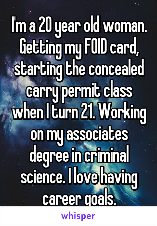 I'm a 20 year old woman. Getting my FOID card, starting the concealed carry permit class when I turn 21. Working on my associates degree in criminal science. I love having career goals.