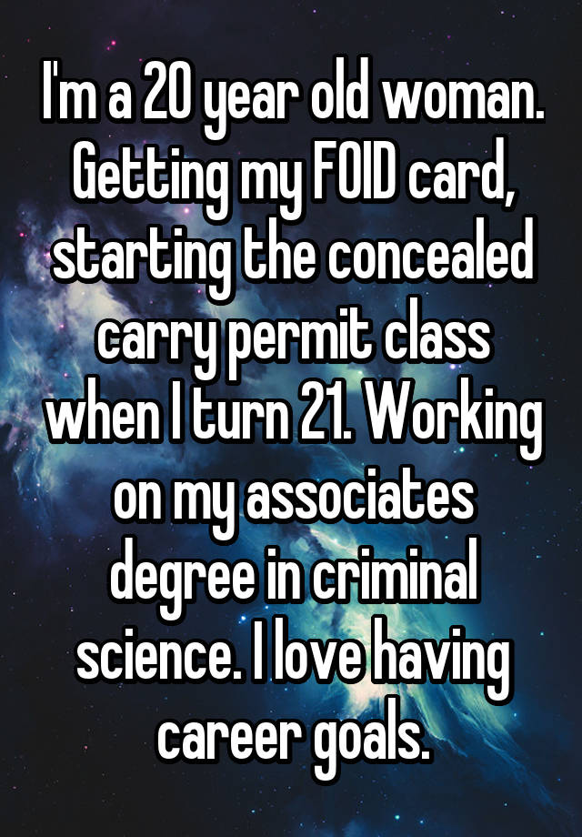 I'm a 20 year old woman. Getting my FOID card, starting the concealed carry permit class when I turn 21. Working on my associates degree in criminal science. I love having career goals.