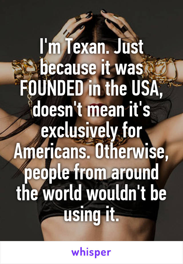 I'm Texan. Just because it was FOUNDED in the USA, doesn't mean it's exclusively for Americans. Otherwise, people from around the world wouldn't be using it.