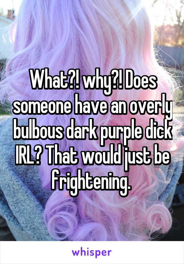 What?! why?! Does someone have an overly bulbous dark purple dick IRL? That would just be frightening. 