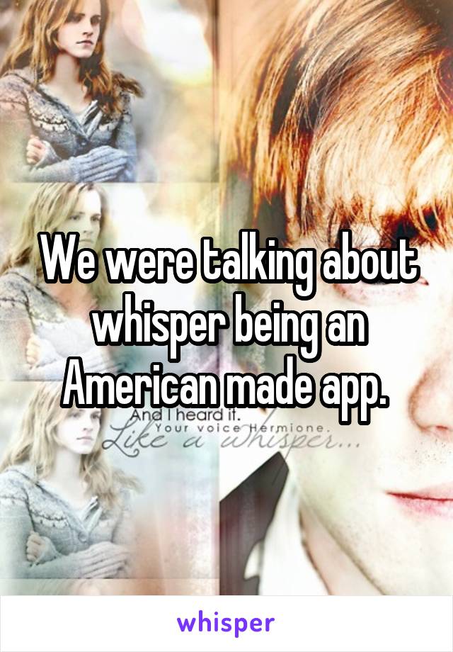 We were talking about whisper being an American made app. 