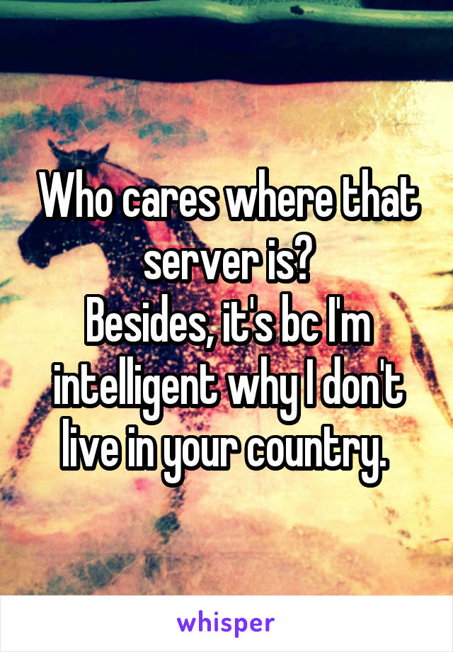 Who cares where that server is?
Besides, it's bc I'm intelligent why I don't live in your country. 