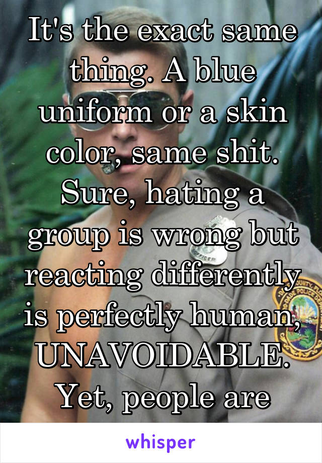 It's the exact same thing. A blue uniform or a skin color, same shit. Sure, hating a group is wrong but reacting differently is perfectly human, UNAVOIDABLE. Yet, people are shamed for it. 