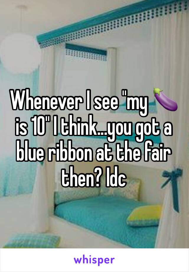 Whenever I see "my 🍆 is 10" I think...you got a blue ribbon at the fair then? Idc