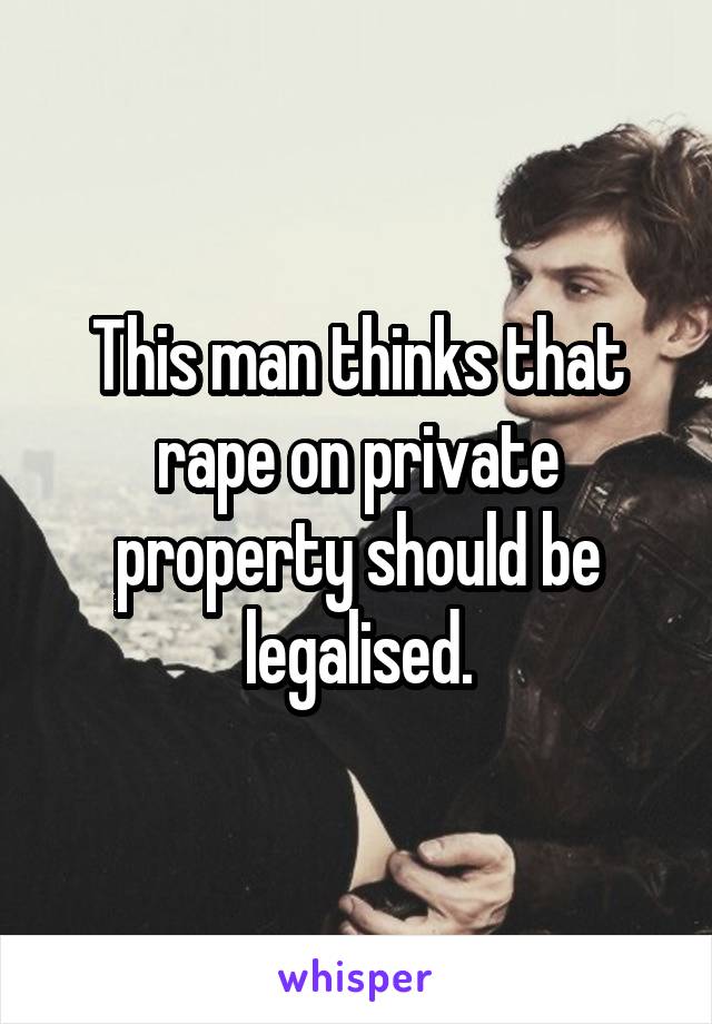 This man thinks that rape on private property should be legalised.