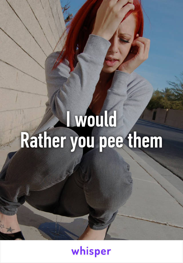 I would
Rather you pee them