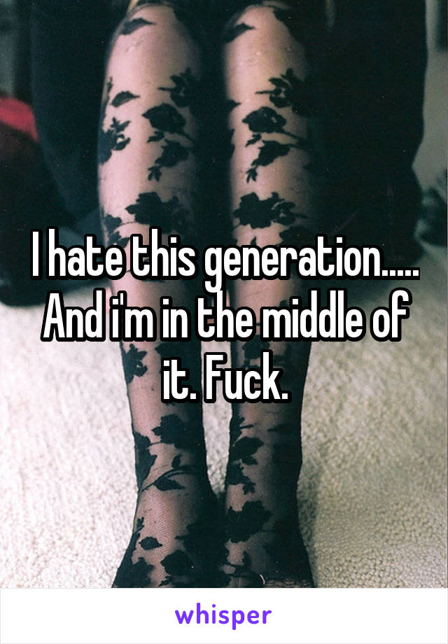 I hate this generation..... And i'm in the middle of it. Fuck.