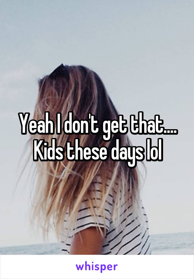 Yeah I don't get that....
Kids these days lol