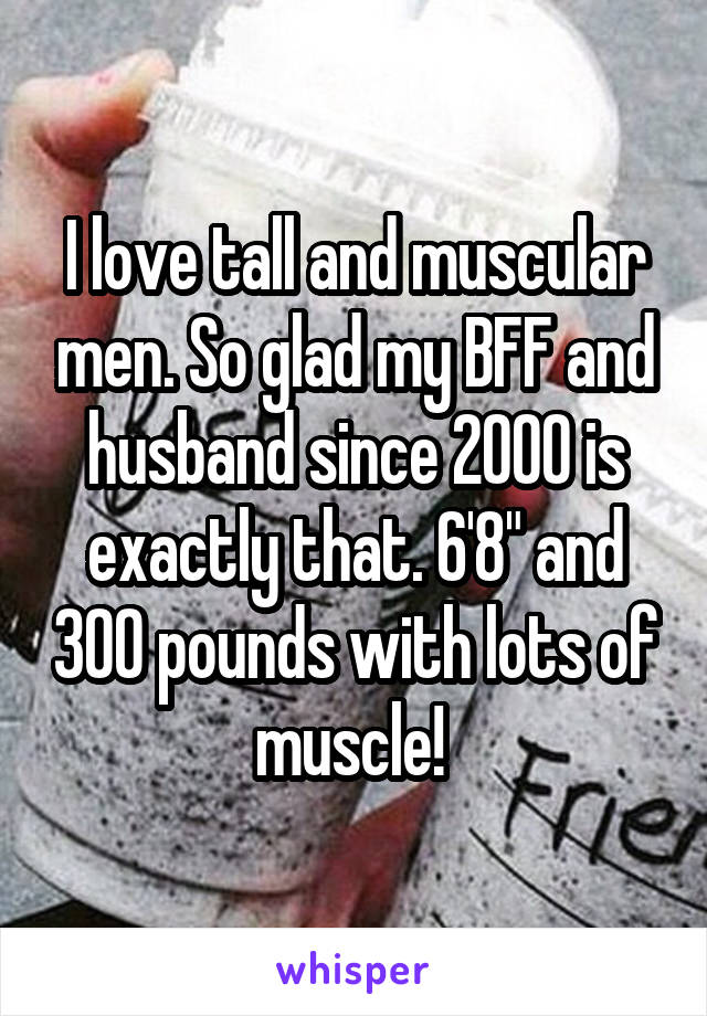 I love tall and muscular men. So glad my BFF and husband since 2000 is exactly that. 6'8" and 300 pounds with lots of muscle! 