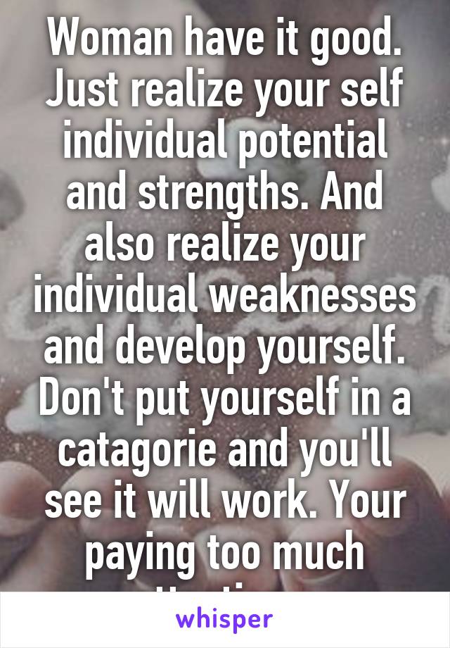 Woman have it good. Just realize your self individual potential and strengths. And also realize your individual weaknesses and develop yourself. Don't put yourself in a catagorie and you'll see it will work. Your paying too much attention ..