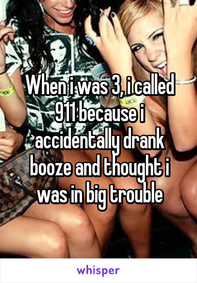 When i was 3, i called 911 because i accidentally drank booze and thought i was in big trouble