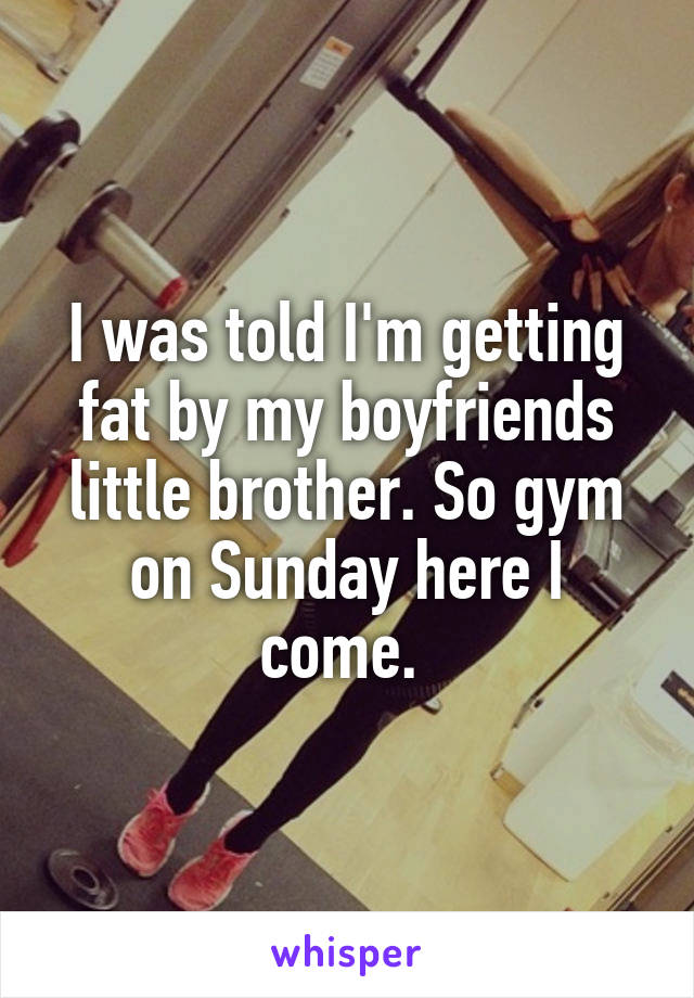 I was told I'm getting fat by my boyfriends little brother. So gym on Sunday here I come. 