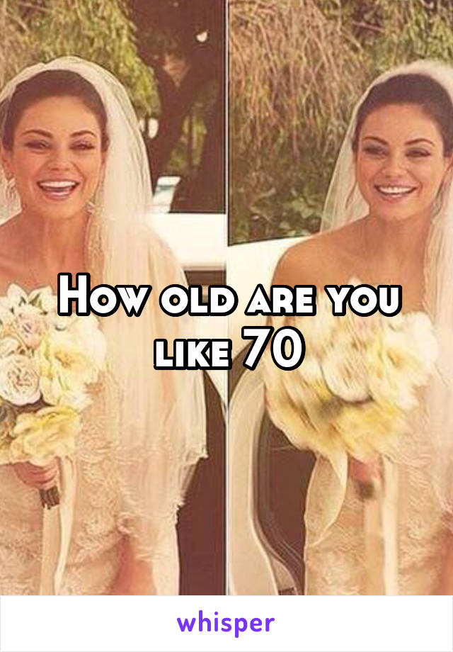 How old are you like 70