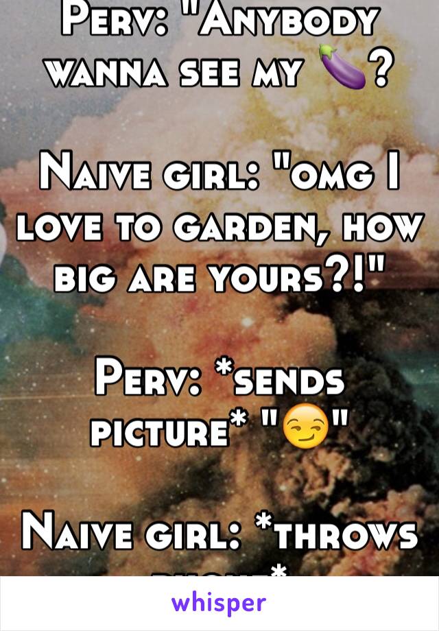 Perv: "Anybody wanna see my 🍆?

Naive girl: "omg I love to garden, how big are yours?!"

Perv: *sends picture* "😏"

Naive girl: *throws phone*