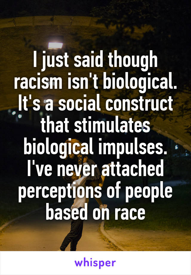 I just said though racism isn't biological. It's a social construct that stimulates biological impulses. I've never attached perceptions of people based on race