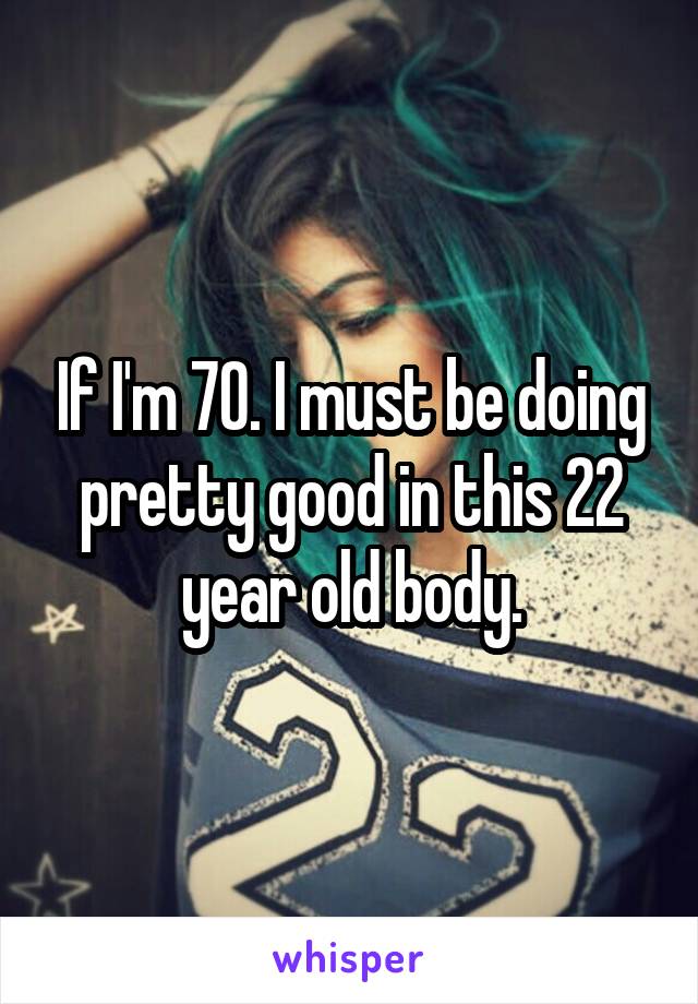 If I'm 70. I must be doing pretty good in this 22 year old body.