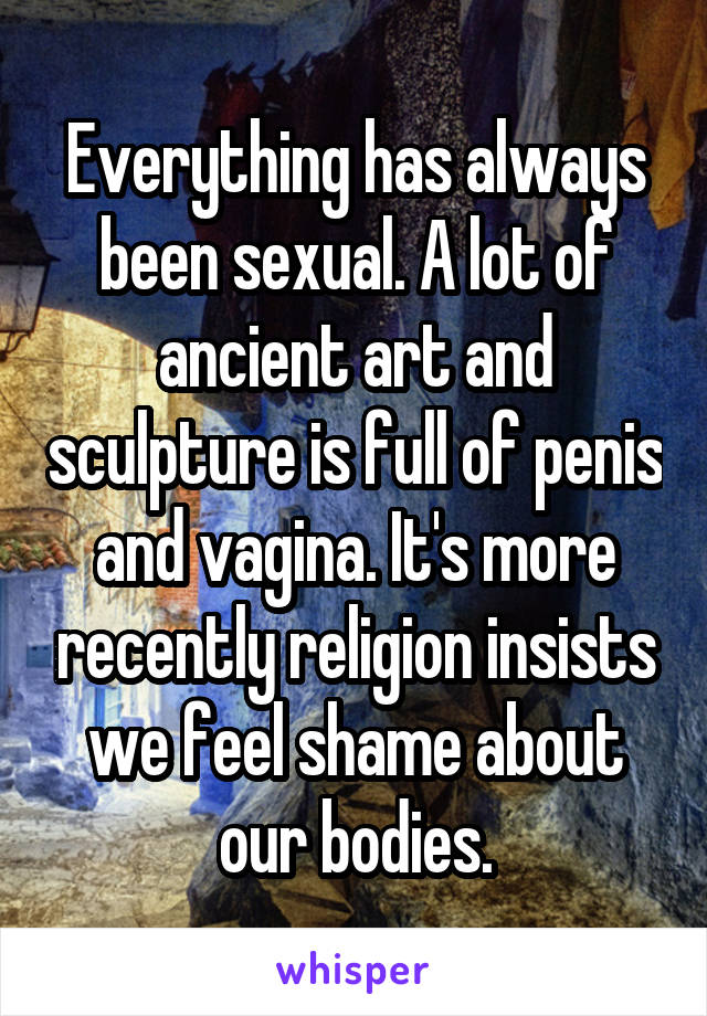 Everything has always been sexual. A lot of ancient art and sculpture is full of penis and vagina. It's more recently religion insists we feel shame about our bodies.