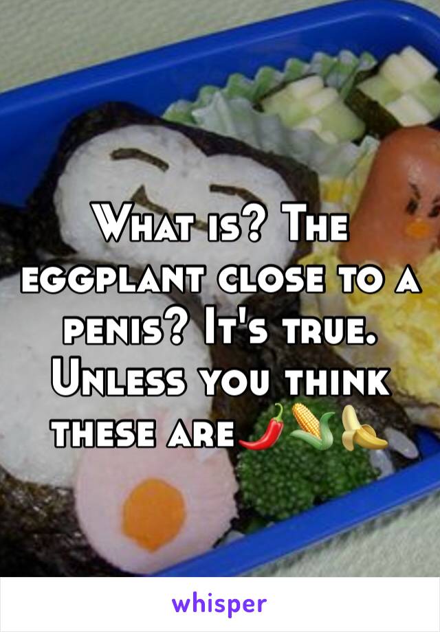 What is? The eggplant close to a penis? It's true. Unless you think these are🌶🌽🍌