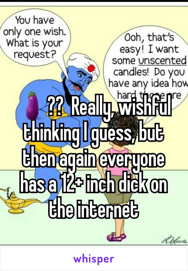 🍆??  Really, wishful thinking I guess, but then again everyone has a 12+ inch dick on the internet