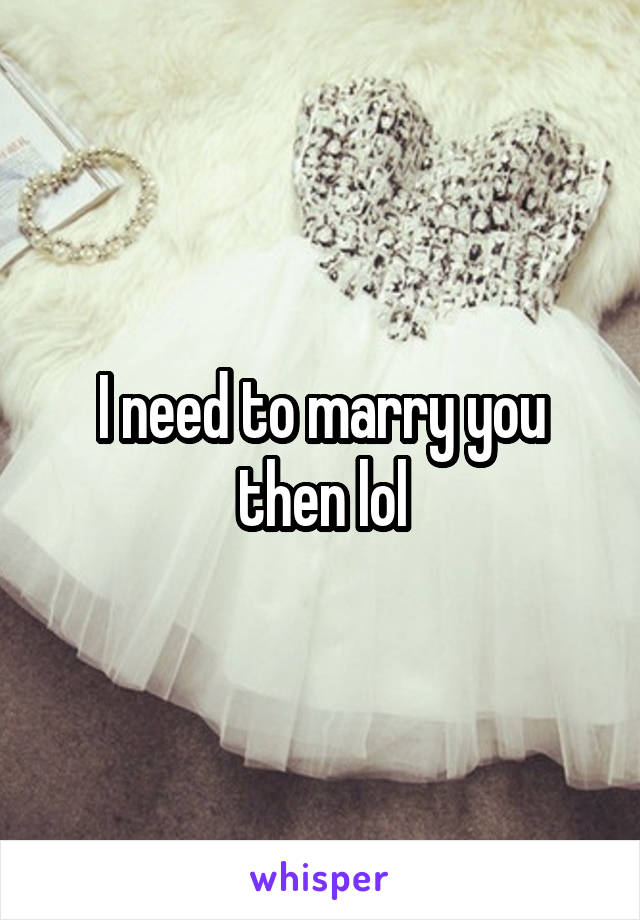 I need to marry you then lol