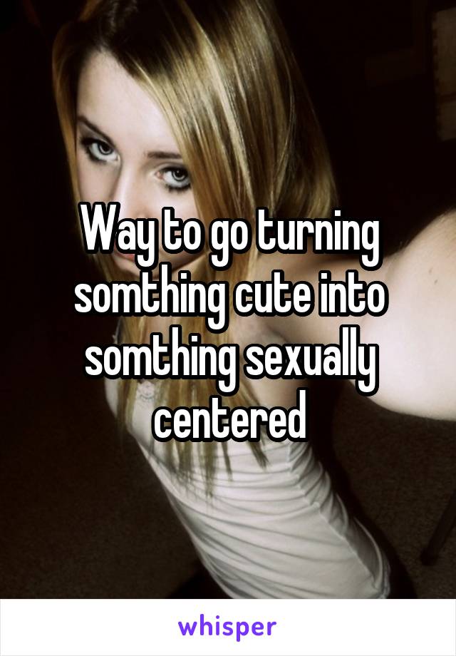 Way to go turning somthing cute into somthing sexually centered