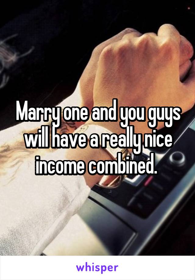 Marry one and you guys will have a really nice income combined. 