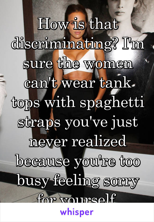 How is that discriminating? I'm sure the women can't wear tank tops with spaghetti straps you've just never realized because you're too busy feeling sorry for yourself.