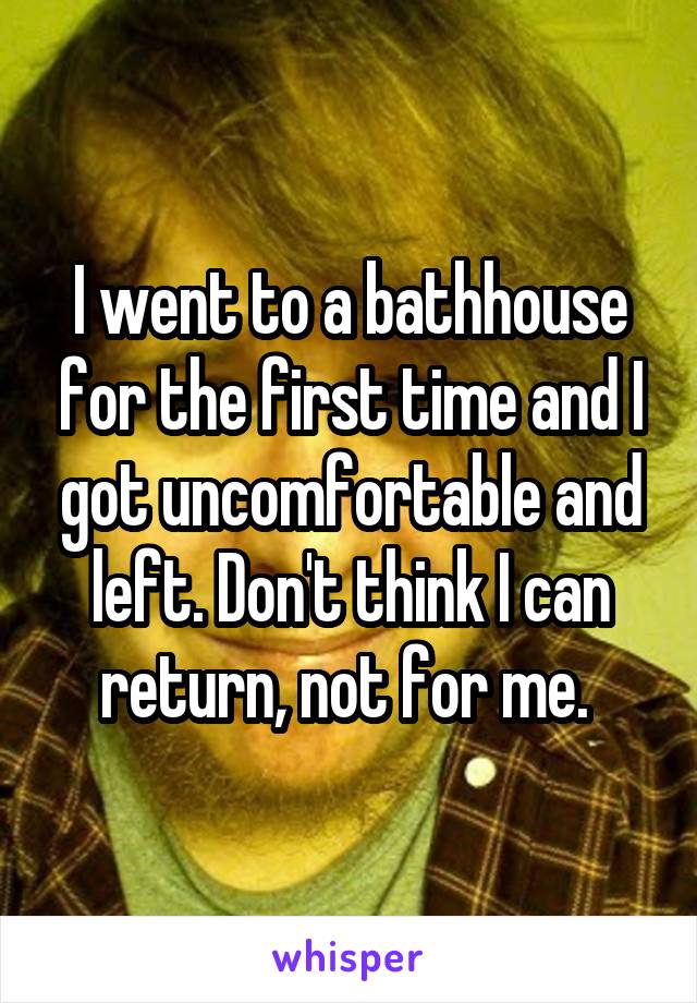 I went to a bathhouse for the first time and I got uncomfortable and left. Don't think I can return, not for me. 