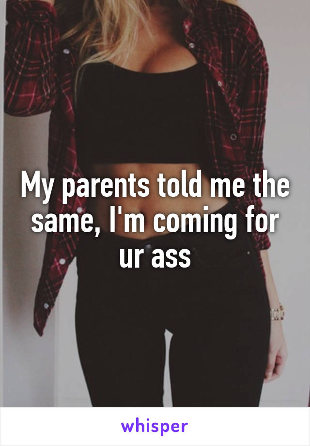 My parents told me the same, I'm coming for ur ass