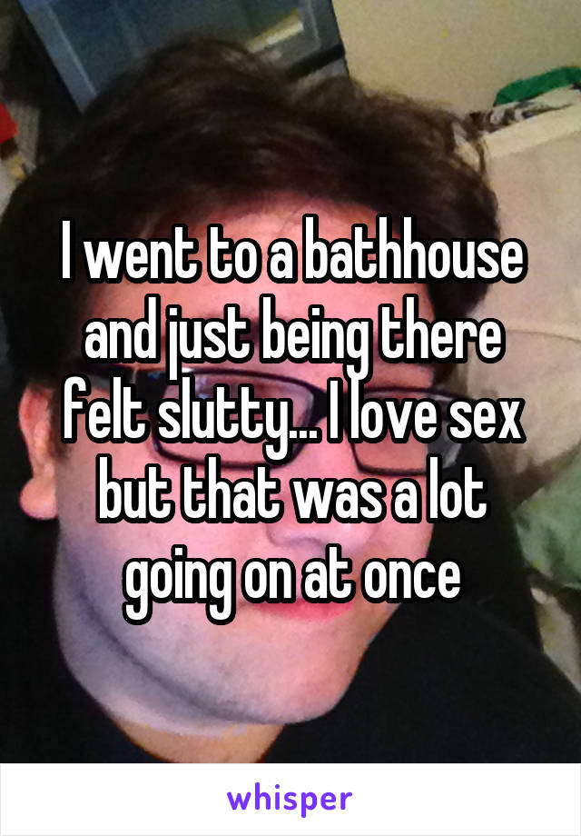 I went to a bathhouse and just being there felt slutty... I love sex but that was a lot going on at once