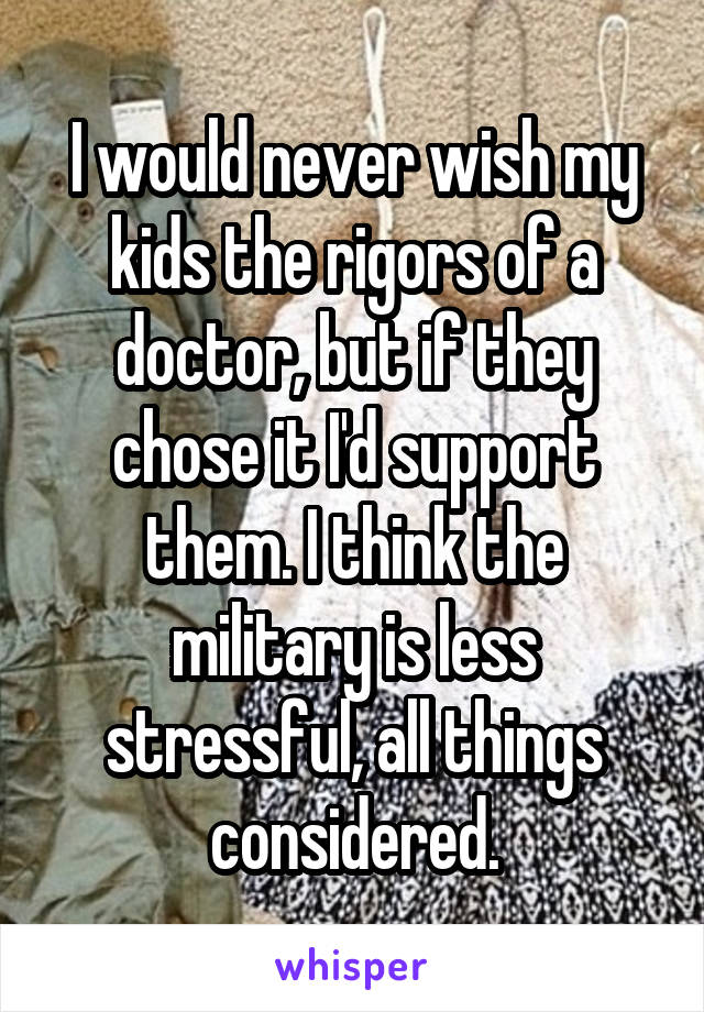 I would never wish my kids the rigors of a doctor, but if they chose it I'd support them. I think the military is less stressful, all things considered.