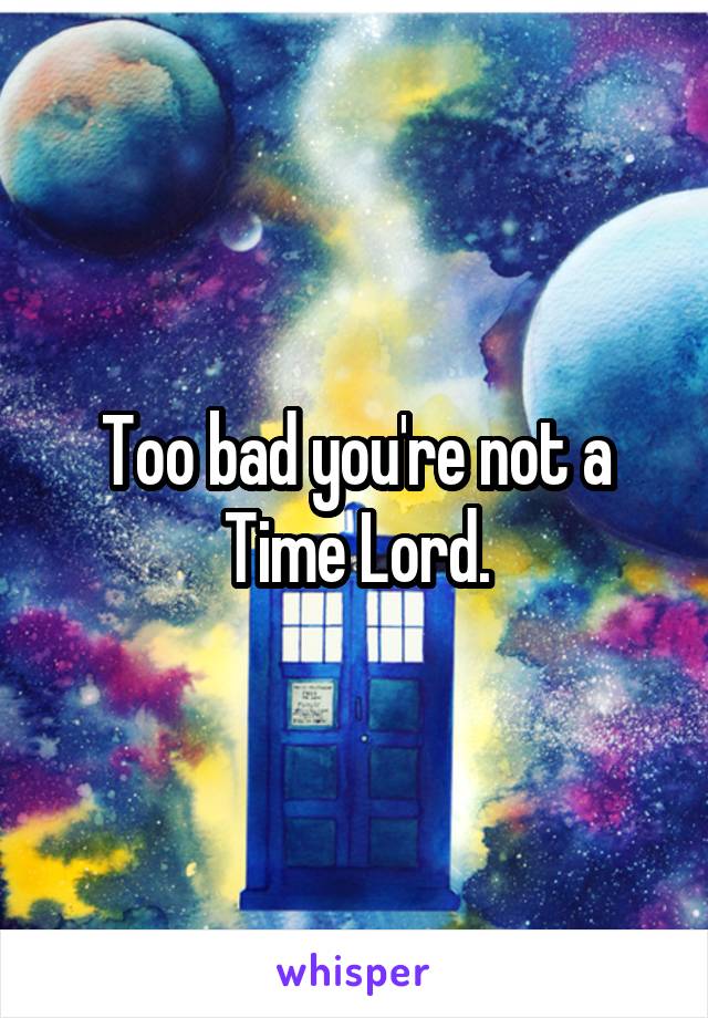 Too bad you're not a Time Lord.