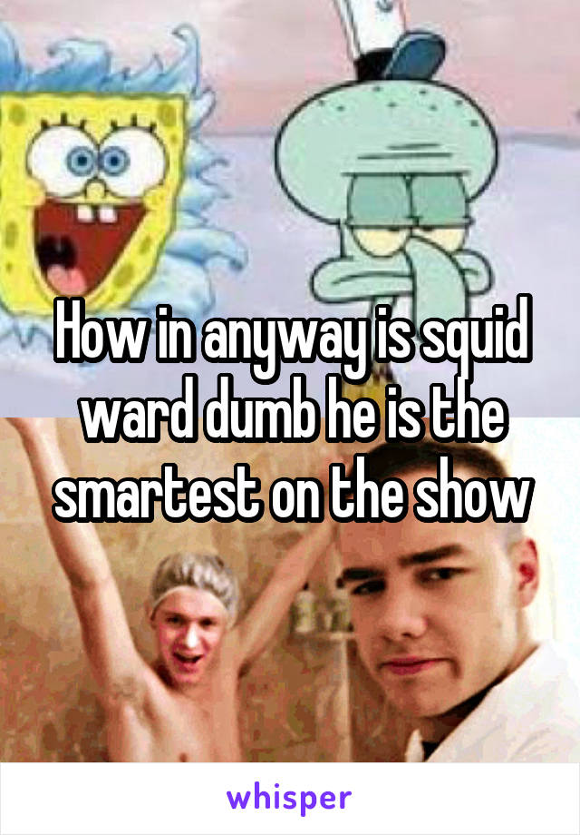 How in anyway is squid ward dumb he is the smartest on the show