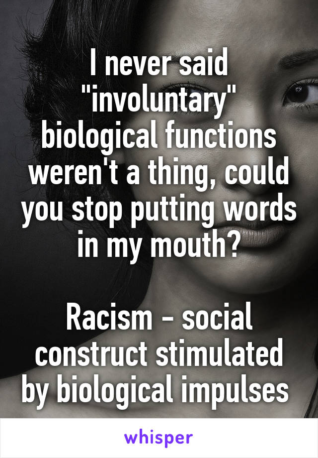 I never said "involuntary" biological functions weren't a thing, could you stop putting words in my mouth?

Racism - social construct stimulated by biological impulses 