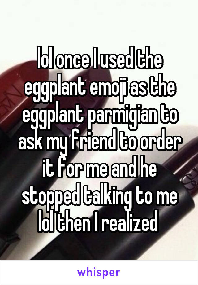 lol once I used the eggplant emoji as the eggplant parmigian to ask my friend to order it for me and he stopped talking to me lol then I realized 