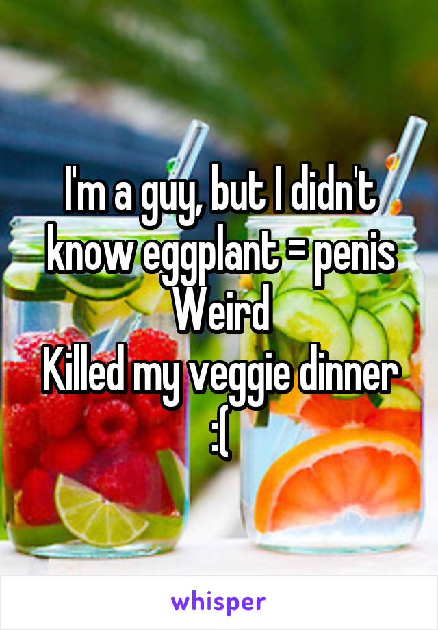 I'm a guy, but I didn't know eggplant = penis
Weird
Killed my veggie dinner :(