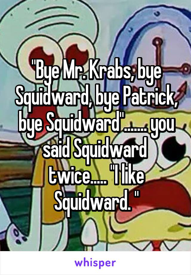 "Bye Mr. Krabs, bye Squidward, bye Patrick, bye Squidward"....... you said Squidward  twice..... "I like Squidward. "