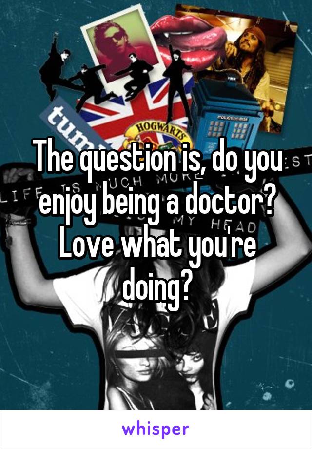 The question is, do you enjoy being a doctor? Love what you're doing?