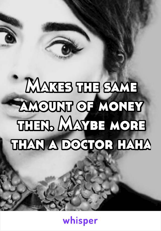 Makes the same amount of money then. Maybe more than a doctor haha