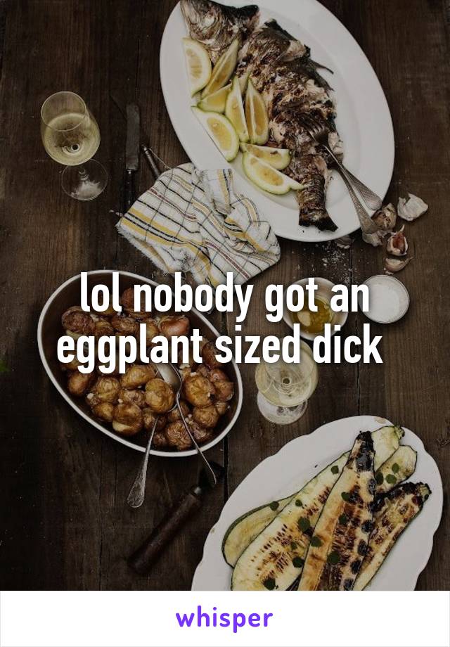 lol nobody got an eggplant sized dick 