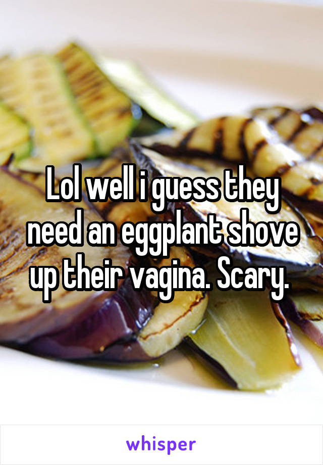 Lol well i guess they need an eggplant shove up their vagina. Scary. 
