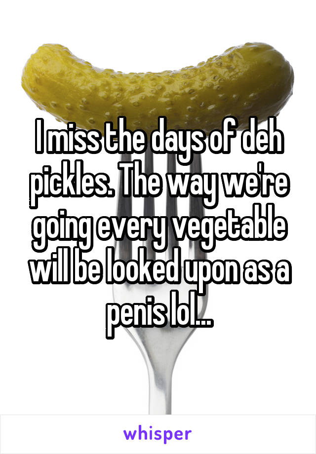 I miss the days of deh pickles. The way we're going every vegetable will be looked upon as a penis lol...