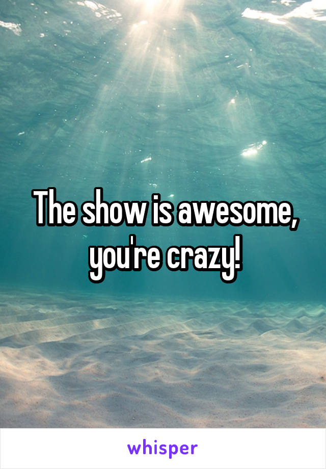 The show is awesome, you're crazy!