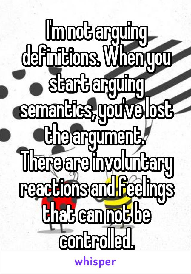 I'm not arguing definitions. When you start arguing semantics, you've lost the argument. 
There are involuntary reactions and feelings that can not be controlled.