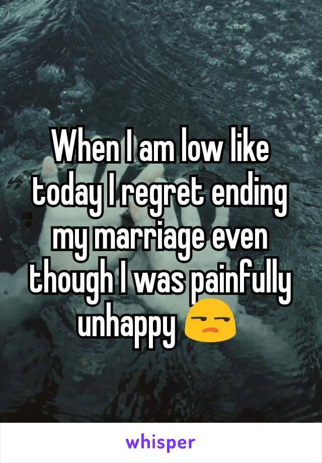 When I am low like today I regret ending my marriage even though I was painfully unhappy 😒 