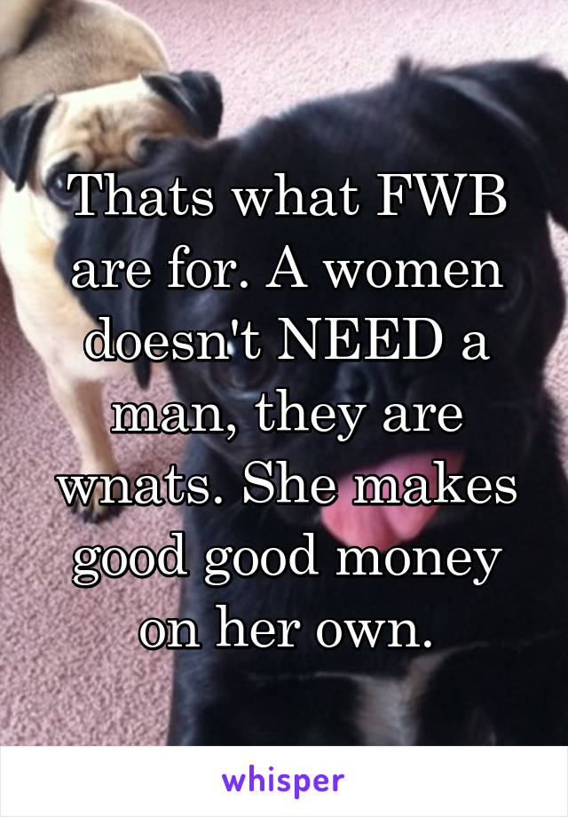 Thats what FWB are for. A women doesn't NEED a man, they are wnats. She makes good good money on her own.