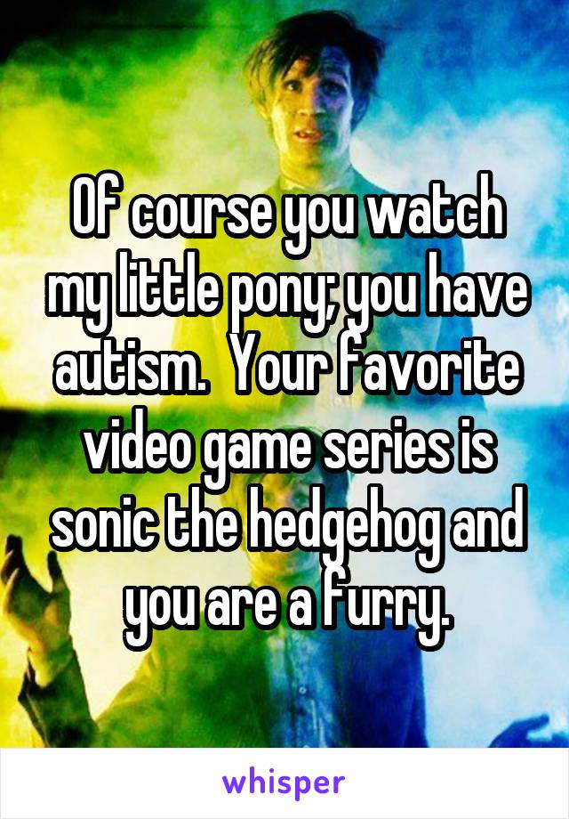 Of course you watch my little pony; you have autism.  Your favorite video game series is sonic the hedgehog and you are a furry.