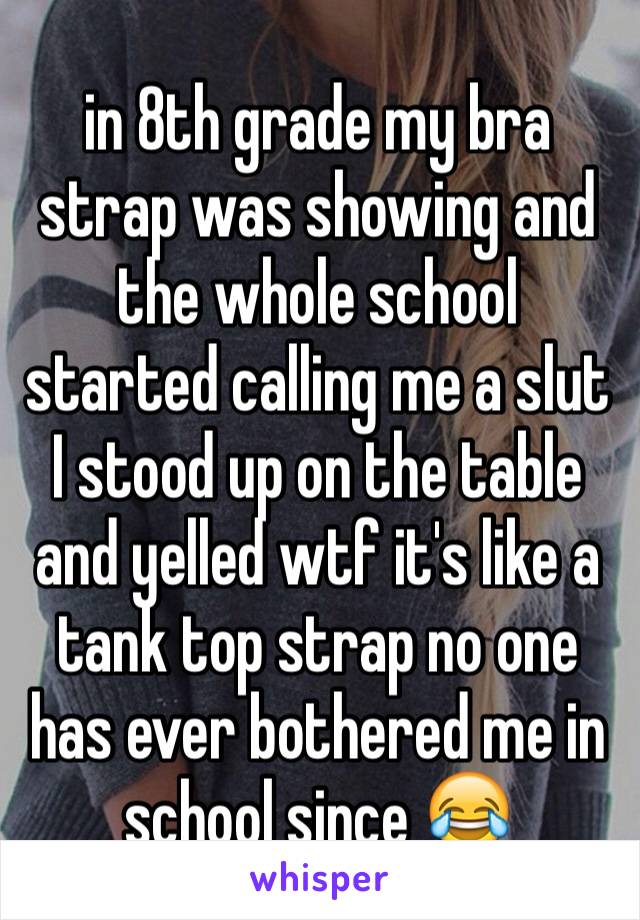 in 8th grade my bra strap was showing and the whole school started calling me a slut I stood up on the table and yelled wtf it's like a tank top strap no one has ever bothered me in school since 😂