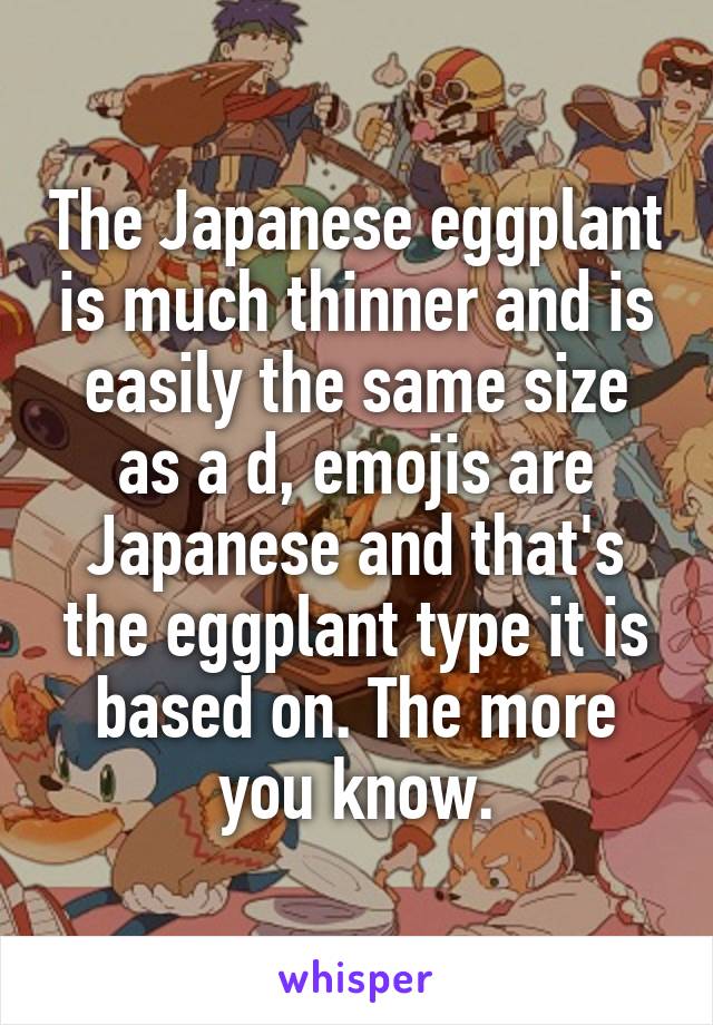 The Japanese eggplant is much thinner and is easily the same size as a d, emojis are Japanese and that's the eggplant type it is based on. The more you know.